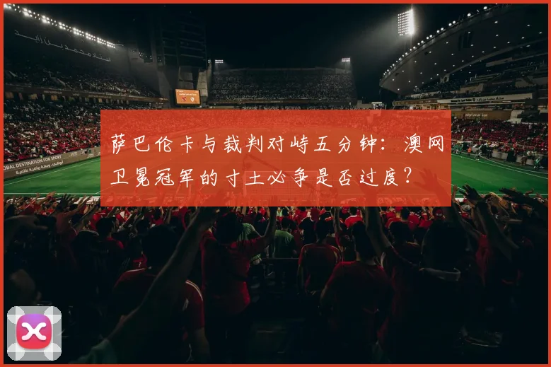 萨巴伦卡与裁判对峙五分钟：澳网卫冕冠军的寸土必争是否过度？